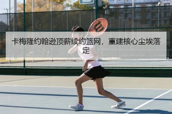 卡梅隆约翰逊顶薪续约篮网，重建核心尘埃落定